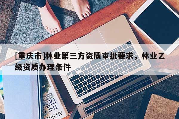 [重慶市]林業第三方資質審批要求，林業乙級資質辦理條件