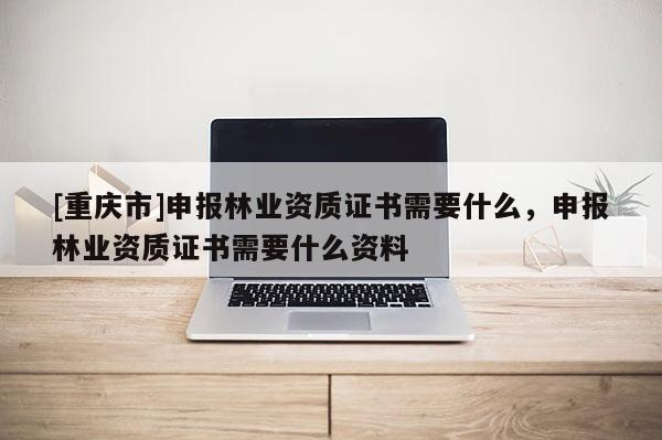 [重慶市]申報林業資質證書需要什么，申報林業資質證書需要什么資料