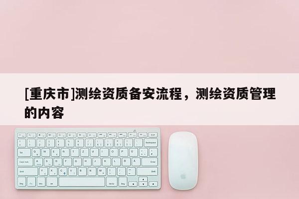 [重慶市]測繪資質備安流程，測繪資質管理的內容