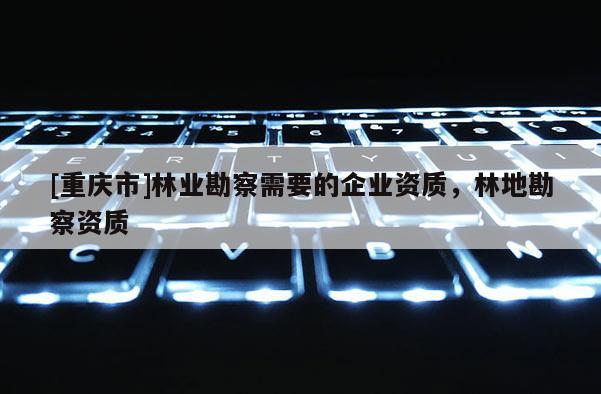 [重慶市]林業(yè)勘察需要的企業(yè)資質(zhì)，林地勘察資質(zhì)