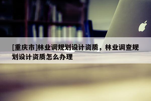 [重慶市]林業(yè)調(diào)規(guī)劃設(shè)計(jì)資質(zhì)，林業(yè)調(diào)查規(guī)劃設(shè)計(jì)資質(zhì)怎么辦理