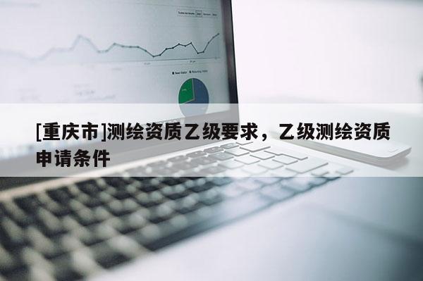 [重慶市]測繪資質乙級要求，乙級測繪資質申請條件