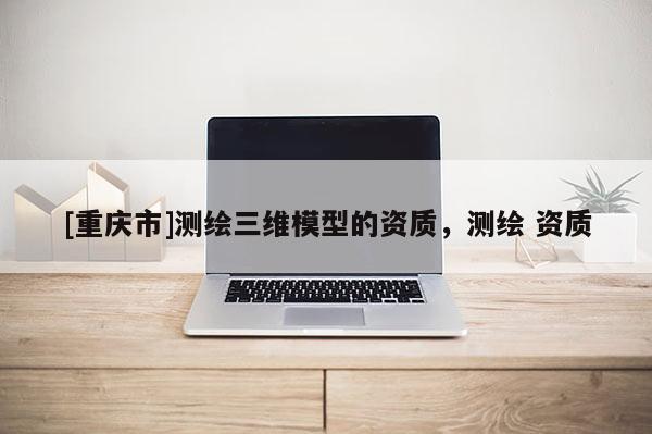 [重慶市]測繪三維模型的資質，測繪 資質