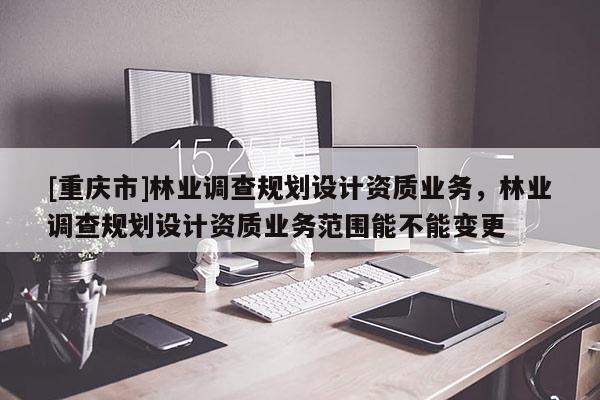 [重慶市]林業調查規劃設計資質業務，林業調查規劃設計資質業務范圍能不能變更