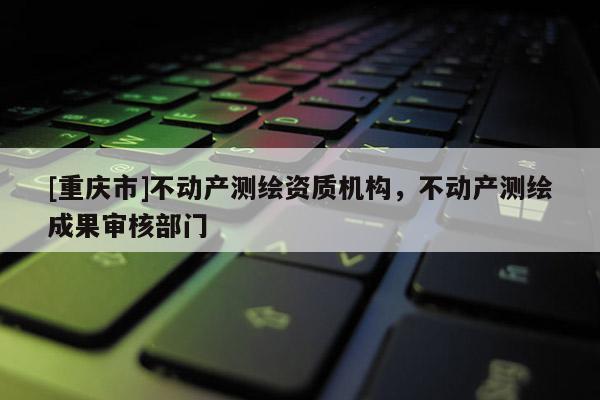 [重慶市]不動產測繪資質機構，不動產測繪成果審核部門
