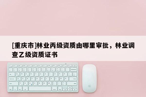 [重慶市]林業(yè)丙級資質(zhì)由哪里審批，林業(yè)調(diào)查乙級資質(zhì)證書