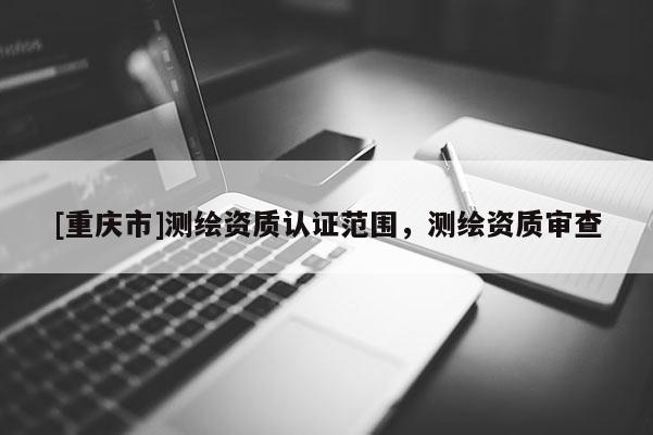 [重慶市]測繪資質認證范圍，測繪資質審查