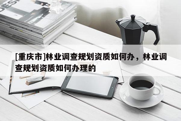 [重慶市]林業調查規劃資質如何辦，林業調查規劃資質如何辦理的
