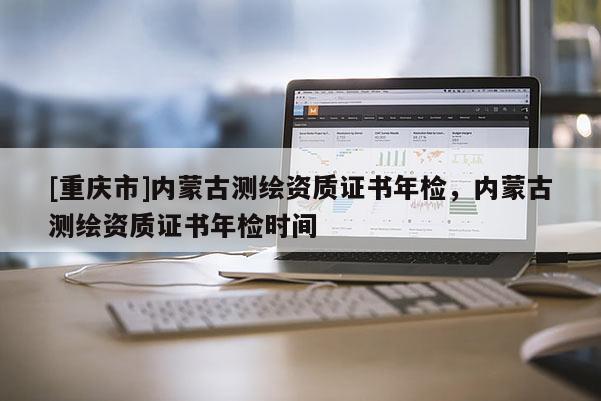 [重慶市]內蒙古測繪資質證書年檢，內蒙古測繪資質證書年檢時間
