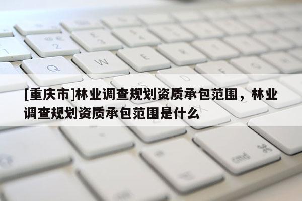 [重慶市]林業調查規劃資質承包范圍，林業調查規劃資質承包范圍是什么