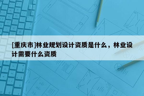 [重慶市]林業(yè)規(guī)劃設(shè)計(jì)資質(zhì)是什么，林業(yè)設(shè)計(jì)需要什么資質(zhì)