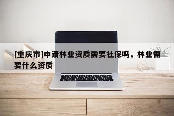 [重慶市]申請林業(yè)資質(zhì)需要社保嗎，林業(yè)需要什么資質(zhì)