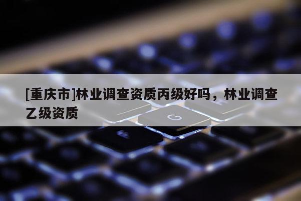 [重慶市]林業(yè)調(diào)查資質(zhì)丙級好嗎，林業(yè)調(diào)查乙級資質(zhì)