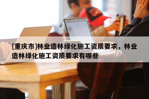 [重慶市]林業造林綠化施工資質要求，林業造林綠化施工資質要求有哪些