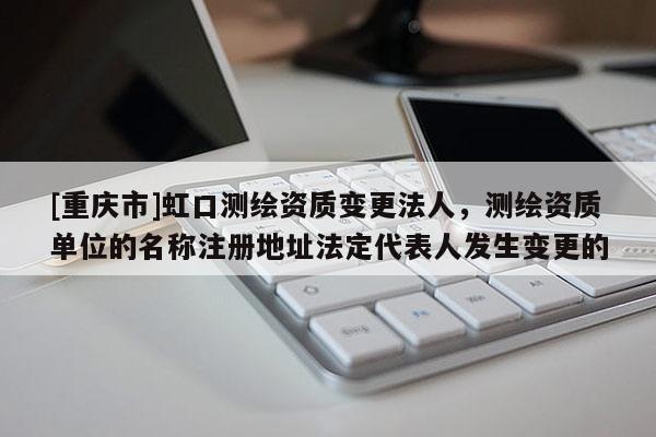 [重慶市]虹口測(cè)繪資質(zhì)變更法人，測(cè)繪資質(zhì)單位的名稱注冊(cè)地址法定代表人發(fā)生變更的