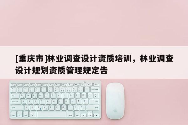 [重慶市]林業(yè)調(diào)查設(shè)計(jì)資質(zhì)培訓(xùn)，林業(yè)調(diào)查設(shè)計(jì)規(guī)劃資質(zhì)管理規(guī)定告