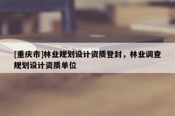 [重慶市]林業(yè)規(guī)劃設(shè)計(jì)資質(zhì)登封，林業(yè)調(diào)查規(guī)劃設(shè)計(jì)資質(zhì)單位