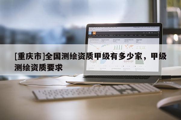 [重慶市]全國測繪資質(zhì)甲級有多少家，甲級測繪資質(zhì)要求