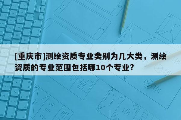 [重慶市]測繪資質(zhì)專業(yè)類別為幾大類，測繪資質(zhì)的專業(yè)范圍包括哪10個專業(yè)?