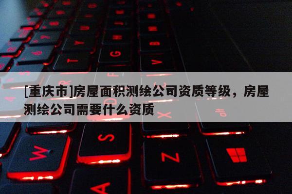 [重慶市]房屋面積測繪公司資質等級，房屋測繪公司需要什么資質