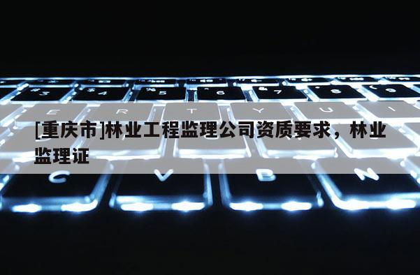 [重慶市]林業(yè)工程監(jiān)理公司資質(zhì)要求，林業(yè)監(jiān)理證