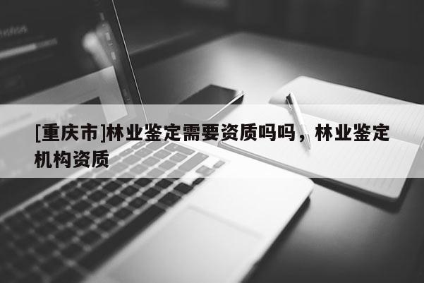 [重慶市]林業(yè)鑒定需要資質(zhì)嗎嗎，林業(yè)鑒定機(jī)構(gòu)資質(zhì)