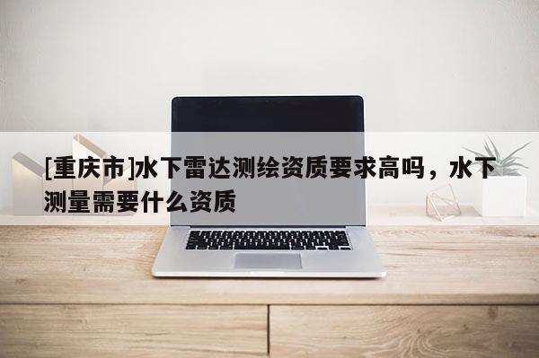 [重慶市]水下雷達(dá)測繪資質(zhì)要求高嗎，水下測量需要什么資質(zhì)