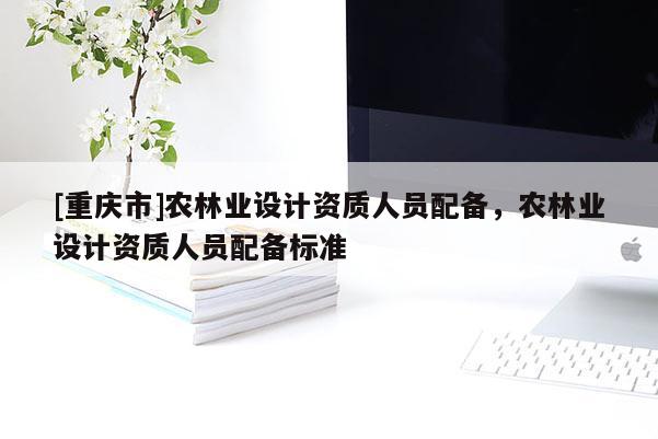 [重慶市]農(nóng)林業(yè)設(shè)計(jì)資質(zhì)人員配備，農(nóng)林業(yè)設(shè)計(jì)資質(zhì)人員配備標(biāo)準(zhǔn)