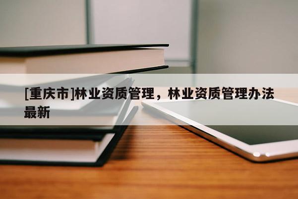 [重慶市]林業(yè)資質(zhì)管理，林業(yè)資質(zhì)管理辦法最新