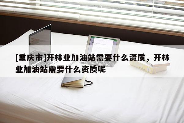[重慶市]開林業加油站需要什么資質，開林業加油站需要什么資質呢