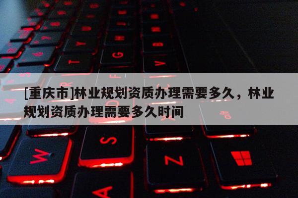 [重慶市]林業規劃資質辦理需要多久，林業規劃資質辦理需要多久時間