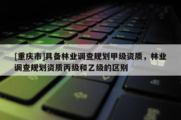 [重慶市]具備林業(yè)調(diào)查規(guī)劃甲級(jí)資質(zhì)，林業(yè)調(diào)查規(guī)劃資質(zhì)丙級(jí)和乙級(jí)的區(qū)別