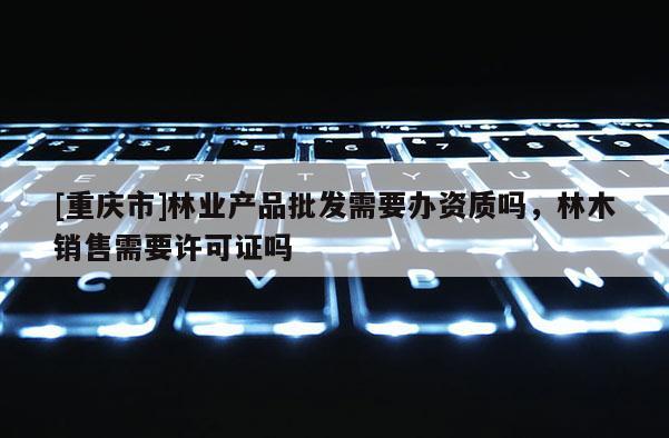 [重慶市]林業(yè)產(chǎn)品批發(fā)需要辦資質(zhì)嗎，林木銷售需要許可證嗎