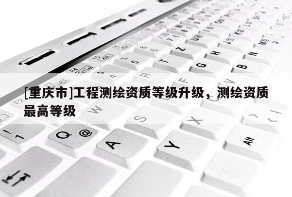 [重慶市]工程測繪資質等級升級，測繪資質更高等級