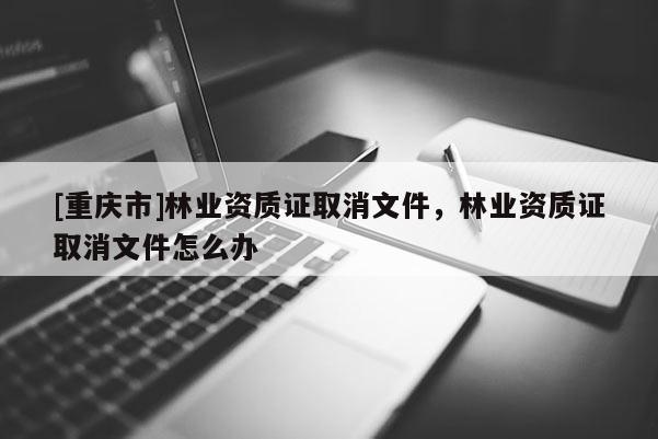 [重慶市]林業資質證取消文件，林業資質證取消文件怎么辦