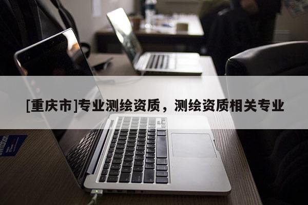 [重慶市]專業(yè)測繪資質(zhì)，測繪資質(zhì)相關(guān)專業(yè)