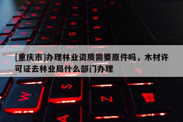 [重慶市]辦理林業資質需要原件嗎，木材許可證去林業局什么部門辦理