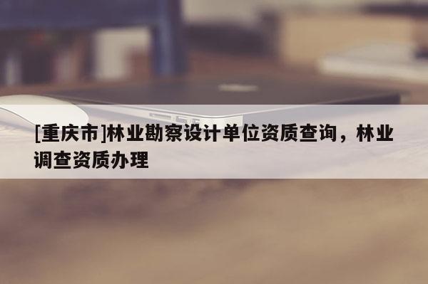 [重慶市]林業勘察設計單位資質查詢，林業調查資質辦理