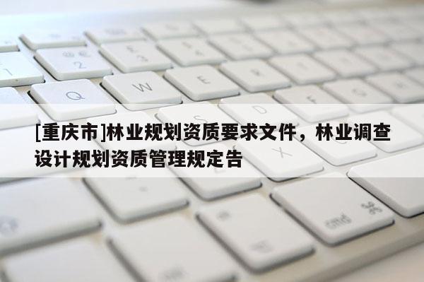 [重慶市]林業(yè)規(guī)劃資質(zhì)要求文件，林業(yè)調(diào)查設(shè)計(jì)規(guī)劃資質(zhì)管理規(guī)定告