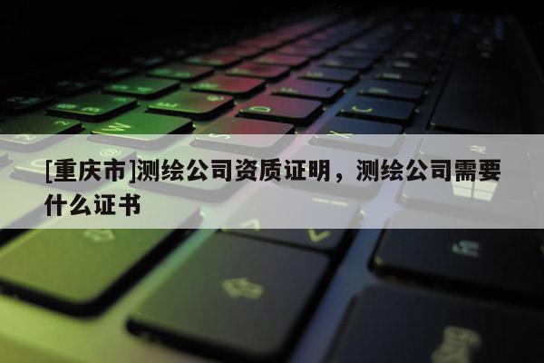 [重慶市]測繪公司資質證明，測繪公司需要什么證書