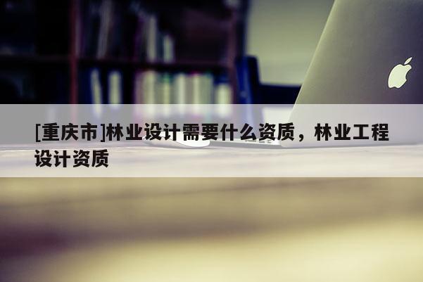 [重慶市]林業設計需要什么資質，林業工程設計資質