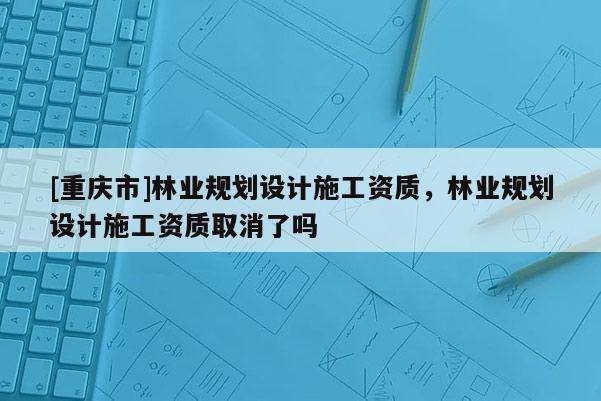 [重慶市]林業(yè)規(guī)劃設(shè)計(jì)施工資質(zhì)，林業(yè)規(guī)劃設(shè)計(jì)施工資質(zhì)取消了嗎