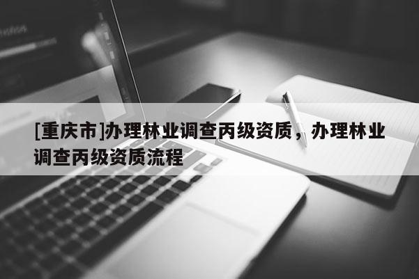 [重慶市]辦理林業(yè)調(diào)查丙級(jí)資質(zhì)，辦理林業(yè)調(diào)查丙級(jí)資質(zhì)流程