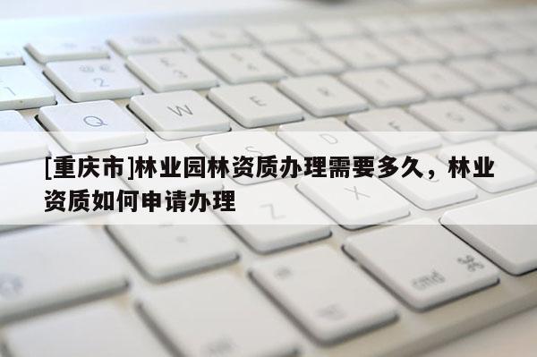 [重慶市]林業園林資質辦理需要多久，林業資質如何申請辦理