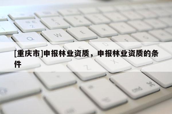 [重慶市]申報林業(yè)資質(zhì)，申報林業(yè)資質(zhì)的條件