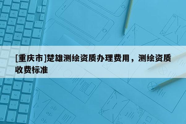 [重慶市]楚雄測繪資質(zhì)辦理費(fèi)用，測繪資質(zhì)收費(fèi)標(biāo)準(zhǔn)