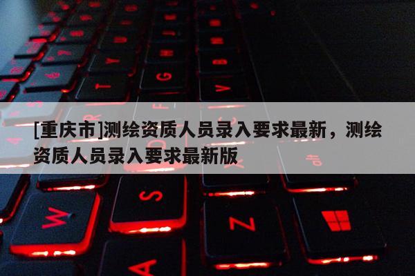 [重慶市]測繪資質(zhì)人員錄入要求最新，測繪資質(zhì)人員錄入要求最新版