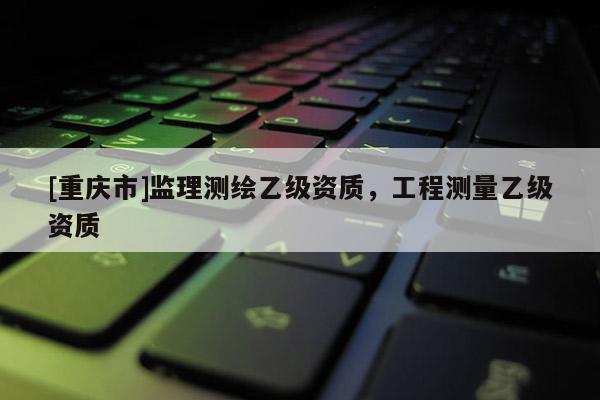 [重慶市]監理測繪乙級資質，工程測量乙級資質