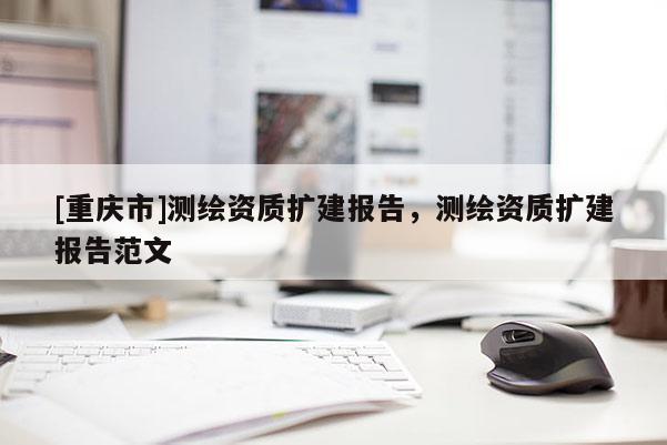[重慶市]測繪資質(zhì)擴建報告，測繪資質(zhì)擴建報告范文