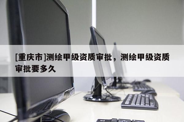 [重慶市]測繪甲級資質審批，測繪甲級資質審批要多久